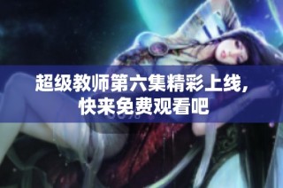 超级教师第六集精彩上线, 快来免费观看吧