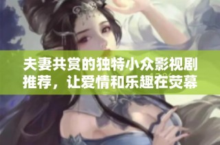 夫妻共赏的独特小众影视剧推荐，让爱情和乐趣在荧幕中绽放