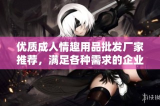 优质成人情趣用品批发厂家推荐，满足各种需求的企业选择
