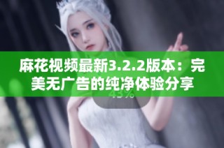 麻花视频最新3.2.2版本：完美无广告的纯净体验分享