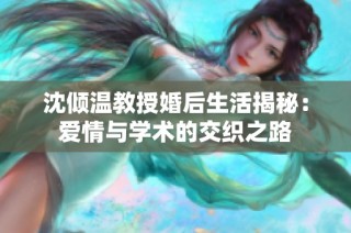 沈倾温教授婚后生活揭秘：爱情与学术的交织之路
