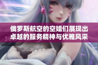 俄罗斯航空的空姐们展现出卓越的服务精神与优雅风采引人瞩目