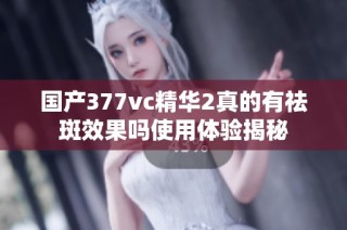 国产377vc精华2真的有祛斑效果吗使用体验揭秘