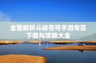全面解析斗破苍穹手游专区下载与攻略大全