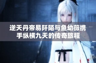逆天丹帝易阡陌与鱼幼薇携手纵横九天的传奇旅程