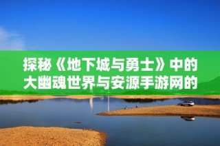 探秘《地下城与勇士》中的大幽魂世界与安源手游网的精彩体验