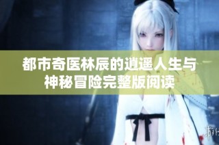 都市奇医林辰的逍遥人生与神秘冒险完整版阅读