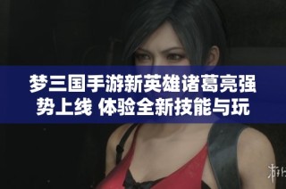 梦三国手游新英雄诸葛亮强势上线 体验全新技能与玩法