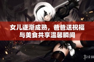 女儿逐渐成熟，爸爸送祝福与美食共享温馨瞬间