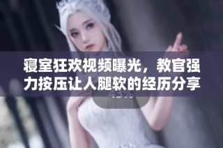 寝室狂欢视频曝光，教官强力按压让人腿软的经历分享