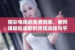 精彩电视剧免费观看，老阿姨轻松追剧的绝佳选择与平台推荐