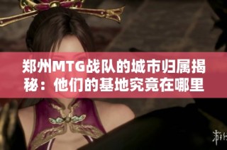 郑州MTG战队的城市归属揭秘：他们的基地究竟在哪里呢