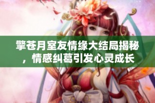 擎苍月室友情缘大结局揭秘，情感纠葛引发心灵成长