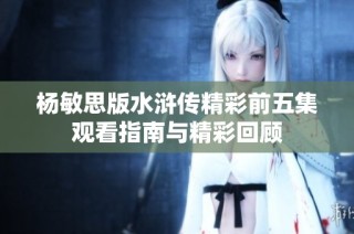 杨敏思版水浒传精彩前五集观看指南与精彩回顾