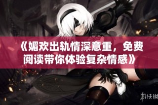 《媚欢出轨情深意重，免费阅读带你体验复杂情感》