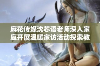 麻花传媒沈芯语老师深入家庭开展温暖家访活动探索教育新模式