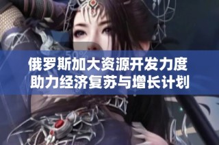 俄罗斯加大资源开发力度 助力经济复苏与增长计划