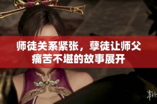 师徒关系紧张，孽徒让师父痛苦不堪的故事展开