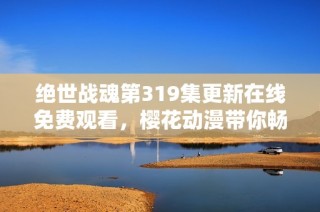 绝世战魂第319集更新在线免费观看，樱花动漫带你畅享精彩动漫体验