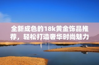 全新成色的18k黄金饰品推荐，轻松打造奢华时尚魅力风格
