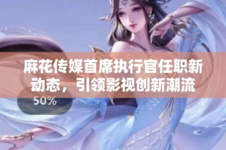 麻花传媒首席执行官任职新动态，引领影视创新潮流