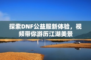 探索DNF公益服新体验，视频带你游历江湖美景