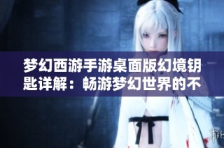 梦幻西游手游桌面版幻境钥匙详解：畅游梦幻世界的不二法门