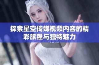 探索星空传媒视频内容的精彩旅程与独特魅力