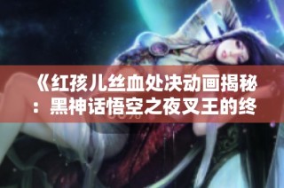 《红孩儿丝血处决动画揭秘：黑神话悟空之夜叉王的终极对决》