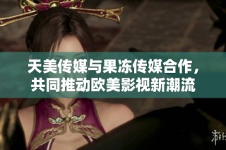 天美传媒与果冻传媒合作，共同推动欧美影视新潮流