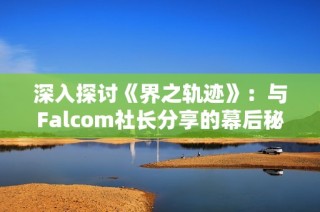 深入探讨《界之轨迹》：与Falcom社长分享的幕后秘密与创作故事