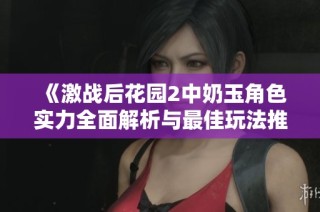 《激战后花园2中奶玉角色实力全面解析与最佳玩法推荐》