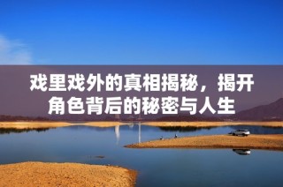 戏里戏外的真相揭秘，揭开角色背后的秘密与人生