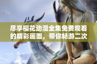 尽享樱花动漫全集免费观看的精彩画面，带你畅游二次元世界