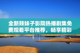 全新辣妹子影院热播剧集免费观看平台推荐，畅享精彩剧情体验