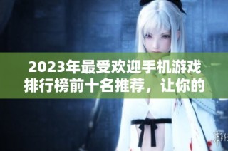 2023年最受欢迎手机游戏排行榜前十名推荐，让你的游戏时光更加精彩欢乐