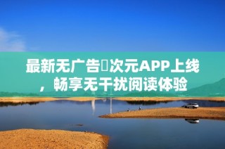 最新无广告囧次元APP上线，畅享无干扰阅读体验