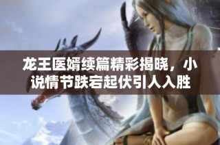 龙王医婿续篇精彩揭晓，小说情节跌宕起伏引人入胜