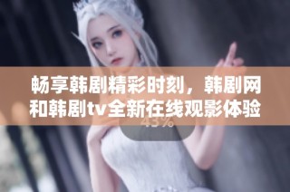畅享韩剧精彩时刻，韩剧网和韩剧tv全新在线观影体验