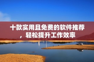 十款实用且免费的软件推荐，轻松提升工作效率