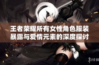 王者荣耀所有女性角色服装暴露与爱情元素的深度探讨