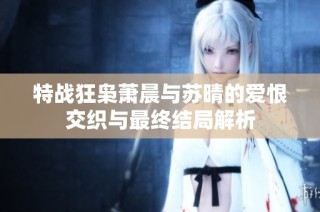 特战狂枭萧晨与苏晴的爱恨交织与最终结局解析
