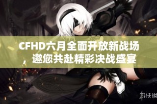 CFHD六月全面开放新战场，邀您共赴精彩决战盛宴