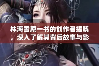林海雪原一书的创作者揭晓，深入了解其背后故事与影响力