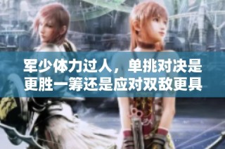 军少体力过人，单挑对决是更胜一筹还是应对双敌更具挑战