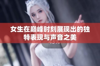 女生在巅峰时刻展现出的独特表现与声音之美