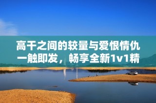 高干之间的较量与爱恨情仇一触即发，畅享全新1v1精彩故事