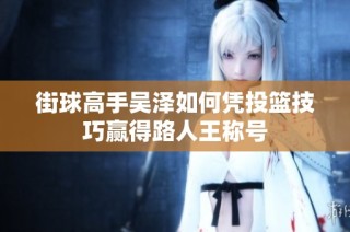 街球高手吴泽如何凭投篮技巧赢得路人王称号