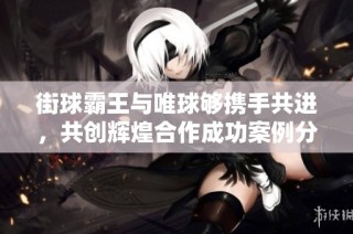 街球霸王与唯球够携手共进，共创辉煌合作成功案例分享