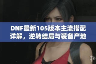 DNF最新105版本主流搭配详解，逆转结局与装备产地全解析